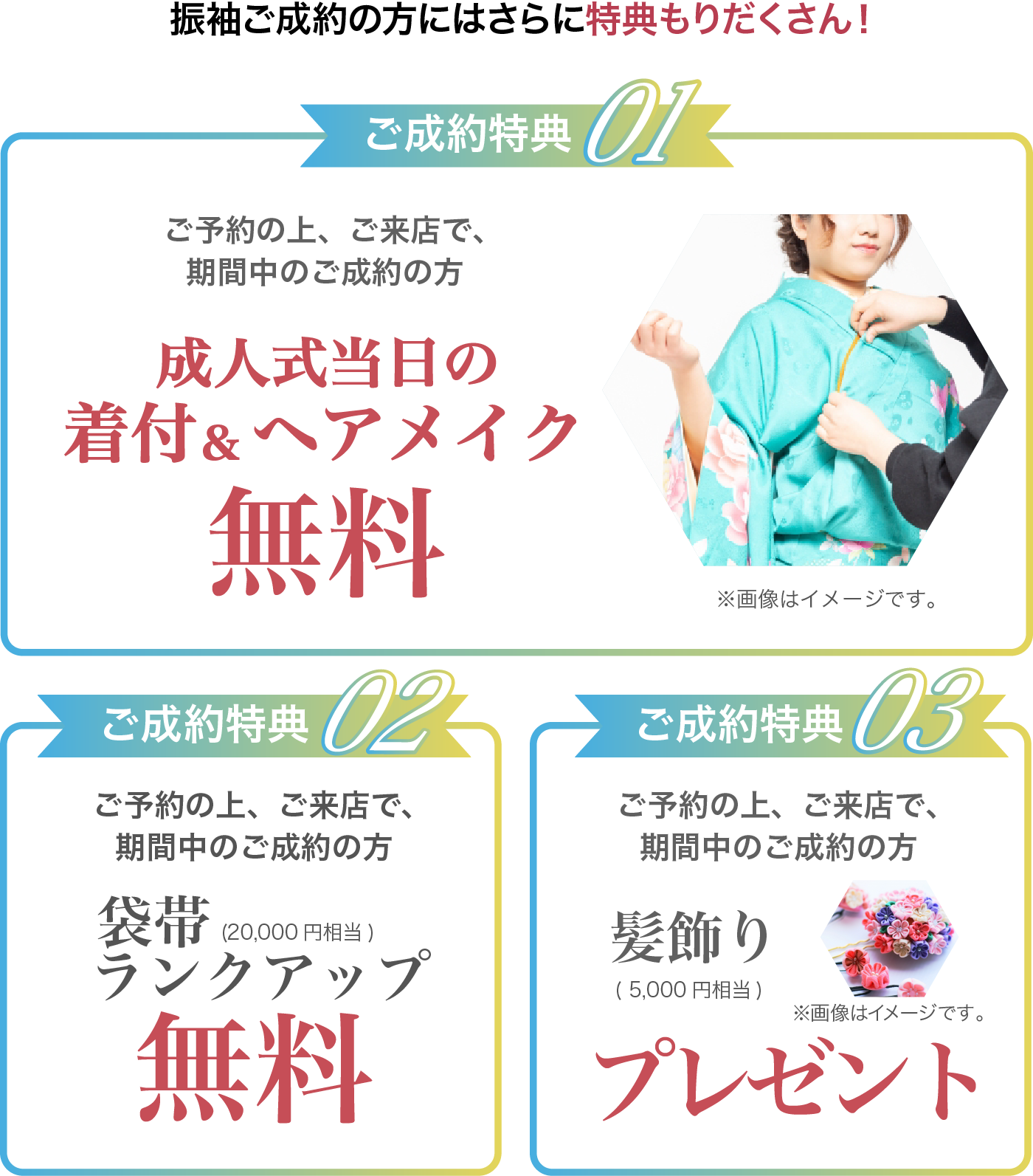 ご予約の上、ご来店で、期間中のご成約の方 成人式当日の着付&ヘアメイク無料 袋帯(20,000円相当)ランクアップ無料 髪飾り(5,000円相当)無料