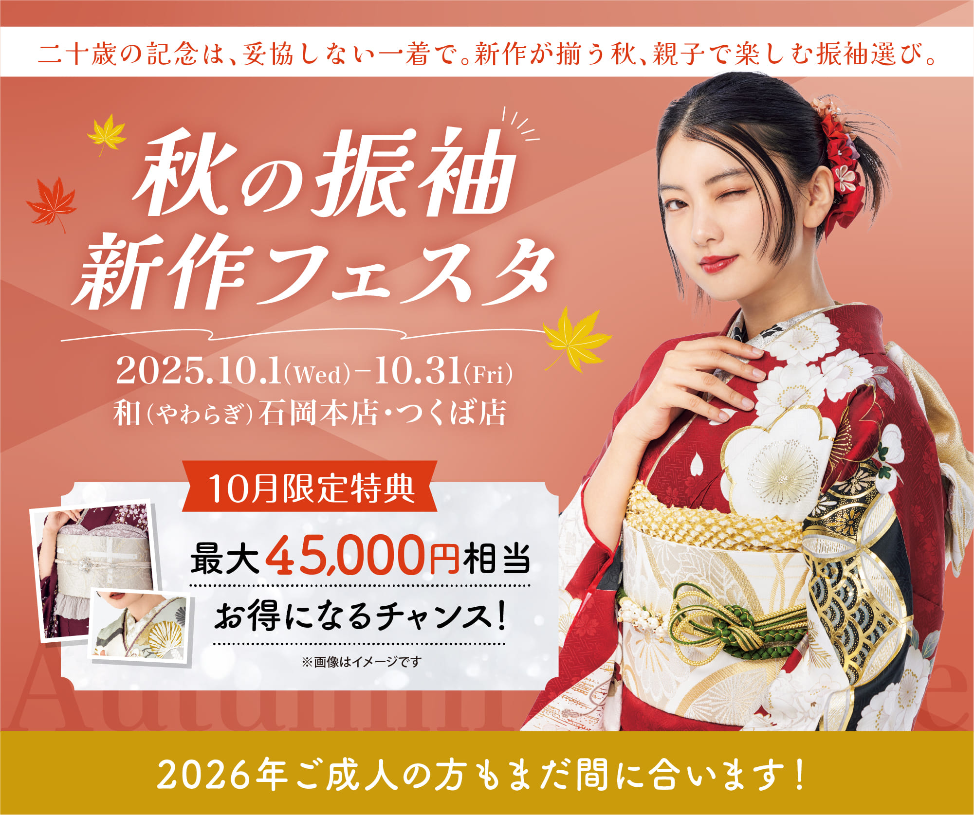 秋の振袖新作フェスタ 10月限定特典 最大45,000円相当お得になるチャンス 2025.10.1（水）〜2025.10.31（金） 会場／和（やわらぎ）石岡本店・つくば店